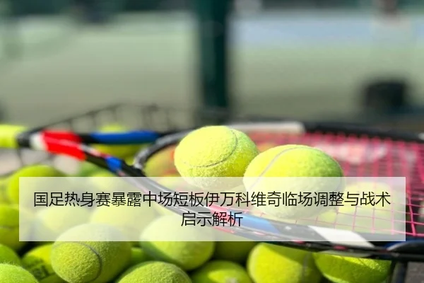 国足热身赛暴露中场短板伊万科维奇临场调整与战术启示解析